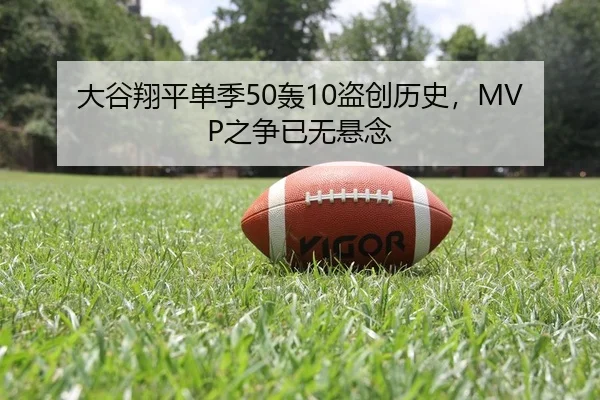 大谷翔平单季50轰10盗创历史，MVP之争已无悬念